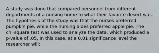 A study was done that compared personnel from different departments of a nursing home to what their favorite desert was. The hypothesis of the study was that the nurses preferred pumpkin pie, while the nursing aides preferred apple pie. The <a href='https://www.questionai.com/knowledge/k8izC5mdzw-chi-square-test' class='anchor-knowledge'>chi-square test</a> was used to analyze the data, which produced a p-value of .05. In this case, at a 0.01 significance level the researcher will: