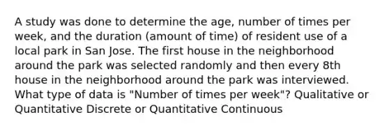 A study was done to determine the age, number of times per week, and the duration (amount of time) of resident use of a local park in San Jose. The first house in the neighborhood around the park was selected randomly and then every 8th house in the neighborhood around the park was interviewed. What type of data is "Number of times per week"? Qualitative or Quantitative Discrete or Quantitative Continuous