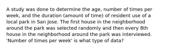 A study was done to determine the age, number of times per week, and the duration (amount of time) of resident use of a local park in San Jose. The first house in the neighborhood around the park was selected randomly and then every 8th house in the neighborhood around the park was interviewed. 'Number of times per week' is what type of data?