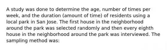 A study was done to determine the age, number of times per week, and the duration (amount of time) of residents using a local park in San Jose. The first house in the neighborhood around the park was selected randomly and then every eighth house in the neighborhood around the park was interviewed. The sampling method was: