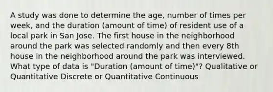 A study was done to determine the age, number of times per week, and the duration (amount of time) of resident use of a local park in San Jose. The first house in the neighborhood around the park was selected randomly and then every 8th house in the neighborhood around the park was interviewed. What type of data is "Duration (amount of time)"? Qualitative or Quantitative Discrete or Quantitative Continuous