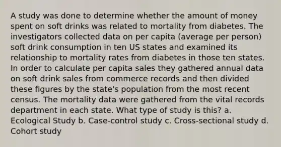 A study was done to determine whether the amount of money spent on soft drinks was related to mortality from diabetes. The investigators collected data on per capita (average per person) soft drink consumption in ten US states and examined its relationship to mortality rates from diabetes in those ten states. In order to calculate per capita sales they gathered annual data on soft drink sales from commerce records and then divided these figures by the state's population from the most recent census. The mortality data were gathered from the vital records department in each state. What type of study is this? a. Ecological Study b. Case-control study c. Cross-sectional study d. Cohort study