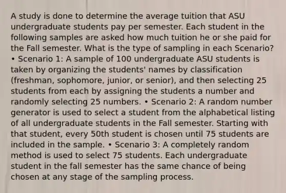 A study is done to determine the average tuition that ASU undergraduate students pay per semester. Each student in the following samples are asked how much tuition he or she paid for the Fall semester. What is the type of sampling in each Scenario? • Scenario 1: A sample of 100 undergraduate ASU students is taken by organizing the students' names by classification (freshman, sophomore, junior, or senior), and then selecting 25 students from each by assigning the students a number and randomly selecting 25 numbers. • Scenario 2: A random number generator is used to select a student from the alphabetical listing of all undergraduate students in the Fall semester. Starting with that student, every 50th student is chosen until 75 students are included in the sample. • Scenario 3: A completely random method is used to select 75 students. Each undergraduate student in the fall semester has the same chance of being chosen at any stage of the sampling process.