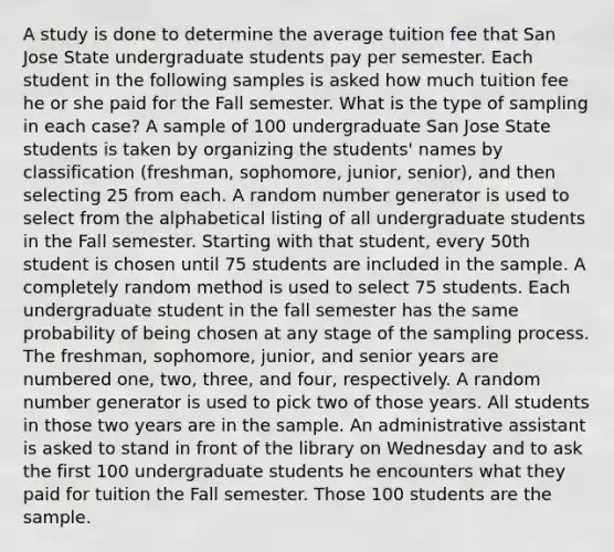 A study is done to determine the average tuition fee that San Jose State undergraduate students pay per semester. Each student in the following samples is asked how much tuition fee he or she paid for the Fall semester. What is the type of sampling in each case? A sample of 100 undergraduate San Jose State students is taken by organizing the students' names by classification (freshman, sophomore, junior, senior), and then selecting 25 from each. A random number generator is used to select from the alphabetical listing of all undergraduate students in the Fall semester. Starting with that student, every 50th student is chosen until 75 students are included in the sample. A completely random method is used to select 75 students. Each undergraduate student in the fall semester has the same probability of being chosen at any stage of the sampling process. The freshman, sophomore, junior, and senior years are numbered one, two, three, and four, respectively. A random number generator is used to pick two of those years. All students in those two years are in the sample. An administrative assistant is asked to stand in front of the library on Wednesday and to ask the first 100 undergraduate students he encounters what they paid for tuition the Fall semester. Those 100 students are the sample.