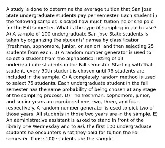 A study is done to determine the average tuition that San Jose State undergraduate students pay per semester. Each student in the following samples is asked how much tuition he or she paid for the Fall semester. What is the type of sampling in each case? A) A sample of 100 undergraduate San Jose State students is taken by organizing the students' names by classification (freshman, sophomore, junior, or senior), and then selecting 25 students from each. B) A random number generator is used to select a student from the alphabetical listing of all undergraduate students in the Fall semester. Starting with that student, every 50th student is chosen until 75 students are included in the sample. C) A completely random method is used to select 75 students. Each undergraduate student in the fall semester has the same probability of being chosen at any stage of the sampling process. D) The freshman, sophomore, junior, and senior years are numbered one, two, three, and four, respectively. A random number generator is used to pick two of those years. All students in those two years are in the sample. E) An administrative assistant is asked to stand in front of the library one Wednesday and to ask the first 100 undergraduate students he encounters what they paid for tuition the Fall semester. Those 100 students are the sample.