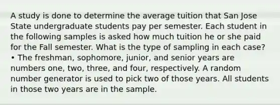 A study is done to determine the average tuition that San Jose State undergraduate students pay per semester. Each student in the following samples is asked how much tuition he or she paid for the Fall semester. What is the type of sampling in each case? • The freshman, sophomore, junior, and senior years are numbers one, two, three, and four, respectively. A random number generator is used to pick two of those years. All students in those two years are in the sample.