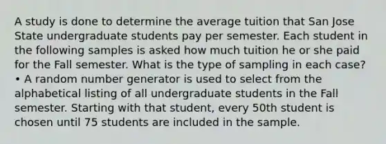 A study is done to determine the average tuition that San Jose State undergraduate students pay per semester. Each student in the following samples is asked how much tuition he or she paid for the Fall semester. What is the type of sampling in each case? • A random number generator is used to select from the alphabetical listing of all undergraduate students in the Fall semester. Starting with that student, every 50th student is chosen until 75 students are included in the sample.