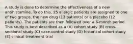 A study is done to determine the effectiveness of a new antihistamine. To do this, 25 allergic patients are assigned to one of two groups, the new drug (13 patients) or a placebo (12 patients). The patients are then followed over a 6-month period. This study is best described as a (A) cohort study (B) cross-sectional study (C) case-control study (D) historical cohort study (E) clinical treatment trial