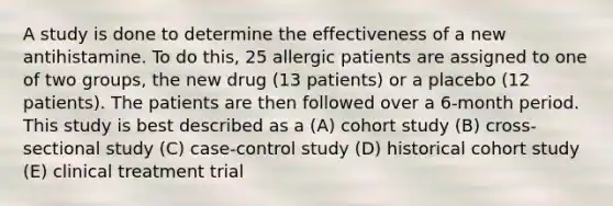 A study is done to determine the effectiveness of a new antihistamine. To do this, 25 allergic patients are assigned to one of two groups, the new drug (13 patients) or a placebo (12 patients). The patients are then followed over a 6-month period. This study is best described as a (A) cohort study (B) cross-sectional study (C) case-control study (D) historical cohort study (E) clinical treatment trial