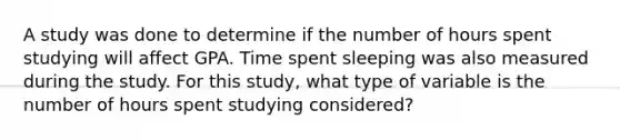 A study was done to determine if the number of hours spent studying will affect GPA. Time spent sleeping was also measured during the study. For this study, what type of variable is the number of hours spent studying considered?