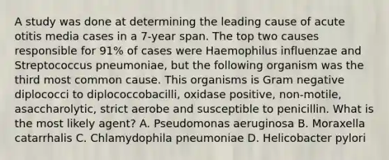 A study was done at determining the leading cause of acute otitis media cases in a 7-year span. The top two causes responsible for 91% of cases were Haemophilus influenzae and Streptococcus pneumoniae, but the following organism was the third most common cause. This organisms is Gram negative diplococci to diplococcobacilli, oxidase positive, non-motile, asaccharolytic, strict aerobe and susceptible to penicillin. What is the most likely agent? A. Pseudomonas aeruginosa B. Moraxella catarrhalis C. Chlamydophila pneumoniae D. Helicobacter pylori