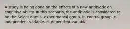 A study is being done on the effects of a new antibiotic on cognitive ability. In this scenario, the antibiotic is considered to be the Select one: a. experimental group. b. control group. c. independent variable. d. dependent variable.