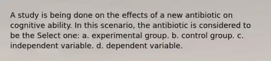 A study is being done on the effects of a new antibiotic on cognitive ability. In this scenario, the antibiotic is considered to be the Select one: a. experimental group. b. control group. c. independent variable. d. dependent variable.