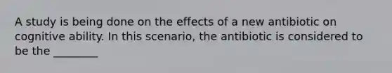 A study is being done on the effects of a new antibiotic on cognitive ability. In this scenario, the antibiotic is considered to be the ________