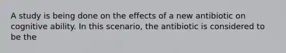 A study is being done on the effects of a new antibiotic on cognitive ability. In this scenario, the antibiotic is considered to be the