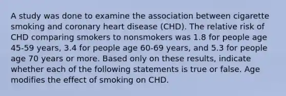 A study was done to examine the association between cigarette smoking and coronary heart disease (CHD). The relative risk of CHD comparing smokers to nonsmokers was 1.8 for people age 45-59 years, 3.4 for people age 60-69 years, and 5.3 for people age 70 years or more. Based only on these results, indicate whether each of the following statements is true or false. Age modifies the effect of smoking on CHD.