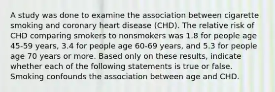 A study was done to examine the association between cigarette smoking and coronary heart disease (CHD). The relative risk of CHD comparing smokers to nonsmokers was 1.8 for people age 45-59 years, 3.4 for people age 60-69 years, and 5.3 for people age 70 years or more. Based only on these results, indicate whether each of the following statements is true or false. Smoking confounds the association between age and CHD.