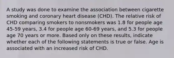 A study was done to examine the association between cigarette smoking and coronary heart disease (CHD). The relative risk of CHD comparing smokers to nonsmokers was 1.8 for people age 45-59 years, 3.4 for people age 60-69 years, and 5.3 for people age 70 years or more. Based only on these results, indicate whether each of the following statements is true or false. Age is associated with an increased risk of CHD.