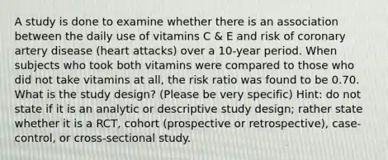 A study is done to examine whether there is an association between the daily use of vitamins C & E and risk of coronary artery disease (heart attacks) over a 10-year period. When subjects who took both vitamins were compared to those who did not take vitamins at all, the risk ratio was found to be 0.70. What is the study design? (Please be very specific) Hint: do not state if it is an analytic or descriptive study design; rather state whether it is a RCT, cohort (prospective or retrospective), case-control, or cross-sectional study.