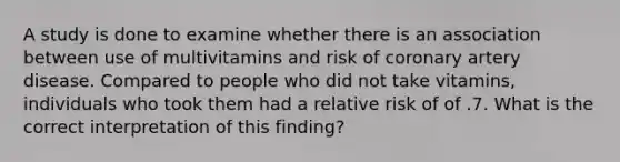 A study is done to examine whether there is an association between use of multivitamins and risk of coronary artery disease. Compared to people who did not take vitamins, individuals who took them had a relative risk of of .7. What is the correct interpretation of this finding?