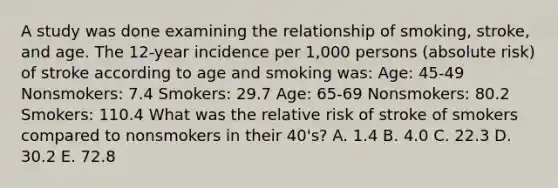 A study was done examining the relationship of smoking, stroke, and age. The 12-year incidence per 1,000 persons (absolute risk) of stroke according to age and smoking was: Age: 45-49 Nonsmokers: 7.4 Smokers: 29.7 Age: 65-69 Nonsmokers: 80.2 Smokers: 110.4 What was the relative risk of stroke of smokers compared to nonsmokers in their 40's? A. 1.4 B. 4.0 C. 22.3 D. 30.2 E. 72.8