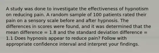 A study was done to investigate the effectiveness of hypnotism on reducing pain. A random sample of 100 patients rated their pain on a sensory scale before and after hypnosis. The differences in scores were found, and it was determined that the mean difference = 1.8 and the standard deviation difference = 1.1 Does hypnosis appear to reduce pain? Follow with appropriate confidence interval and interpret your findings.