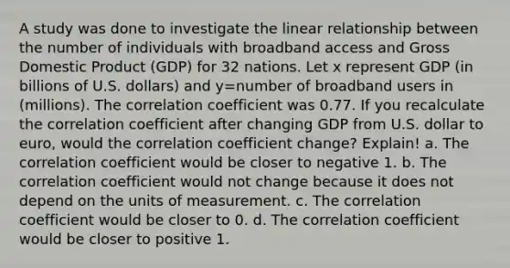 A study was done to investigate the linear relationship between the number of individuals with broadband access and Gross Domestic Product​ (GDP) for 32 nations. Let x represent GDP​ (in billions of U.S.​ dollars) and y=number of broadband users in​ (millions). The correlation coefficient was 0.77. If you recalculate the correlation coefficient after changing GDP from U.S. dollar to euro, would the correlation coefficient change? Explain! a. The correlation coefficient would be closer to negative 1. b. The correlation coefficient would not change because it does not depend on the units of measurement. c. The correlation coefficient would be closer to 0. d. The correlation coefficient would be closer to positive 1.