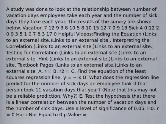 A study was done to look at the relationship between number of vacation days employees take each year and the number of sick days they take each year. The results of the survey are shown below. Vacation 7 12 9 3 8 10 5 8 10 15 12 7 0 9 13 Sick 4 0 12 2 0 9 3 5 1 0 7 8 3 17 0 Helpful Videos:Finding the Equation (Links to an external site.)Links to an external site., Interpreting the Correlation (Links to an external site.)Links to an external site., Testing for Correlation (Links to an external site.)Links to an external site. Hint (Links to an external site.)Links to an external site. Textbook Pages (Links to an external site.)Links to an external site. A. r = B. r2 = C. Find the equation of the least squares regression line: y = + x D. What does the regression line predict for the number of sick days an employee took if that person took 11 vacation days that year? (Note that this may not be a reliable prediction. Why?) E. Test the hypothesis that there is a linear correlation between the number of vacation days and the number of sick days. Use a level of significance of 0.05. H0: r = 0 Ha: r Not Equal to 0 p-Value =