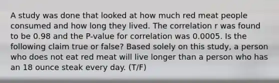 A study was done that looked at how much red meat people consumed and how long they lived. The correlation r was found to be 0.98 and the P-value for correlation was 0.0005. Is the following claim true or false? Based solely on this study, a person who does not eat red meat will live longer than a person who has an 18 ounce steak every day. (T/F)