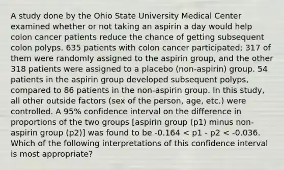 A study done by the Ohio State University Medical Center examined whether or not taking an aspirin a day would help colon cancer patients reduce the chance of getting subsequent colon polyps. 635 patients with colon cancer participated; 317 of them were randomly assigned to the aspirin group, and the other 318 patients were assigned to a placebo (non-aspirin) group. 54 patients in the aspirin group developed subsequent polyps, compared to 86 patients in the non-aspirin group. In this study, all other outside factors (sex of the person, age, etc.) were controlled. A 95% confidence interval on the difference in proportions of the two groups [aspirin group (p1) minus non-aspirin group (p2)] was found to be -0.164 < p1 - p2 < -0.036. Which of the following interpretations of this confidence interval is most appropriate?