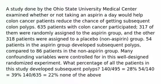 A study done by the Ohio State University Medical Center examined whether or not taking an aspirin a day would help colon cancer patients reduce the chance of getting subsequent colon polyps. 635 patients with colon cancer participated; 317 of them were randomly assigned to the aspirin group, and the other 318 patients were assigned to a placebo (non-aspirin) group. 54 patients in the aspirin group developed subsequent polyps, compared to 86 patients in the non-aspirin group. Many confounding variables were controlled for in this well-designed randomized experiment. What percentage of all the patients in this study developed subsequent polyps? 140/495 = 28% 54/140 = 39% 140/635 = 22% none of the above