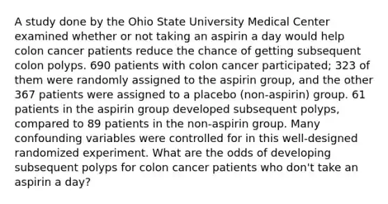 A study done by the Ohio State University Medical Center examined whether or not taking an aspirin a day would help colon cancer patients reduce the chance of getting subsequent colon polyps. 690 patients with colon cancer participated; 323 of them were randomly assigned to the aspirin group, and the other 367 patients were assigned to a placebo (non-aspirin) group. 61 patients in the aspirin group developed subsequent polyps, compared to 89 patients in the non-aspirin group. Many confounding variables were controlled for in this well-designed randomized experiment. What are the odds of developing subsequent polyps for colon cancer patients who don't take an aspirin a day?