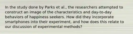 In the study done by Parks et al., the researchers attempted to construct an image of the characteristics and day-to-day behaviors of happiness seekers. How did they incorporate smartphones into their experiment, and how does this relate to our discussion of experimental methods?