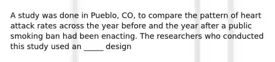 A study was done in Pueblo, CO, to compare the pattern of heart attack rates across the year before and the year after a public smoking ban had been enacting. The researchers who conducted this study used an _____ design