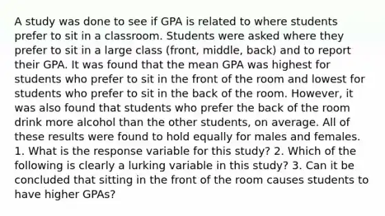 A study was done to see if GPA is related to where students prefer to sit in a classroom. Students were asked where they prefer to sit in a large class (front, middle, back) and to report their GPA. It was found that the mean GPA was highest for students who prefer to sit in the front of the room and lowest for students who prefer to sit in the back of the room. However, it was also found that students who prefer the back of the room drink more alcohol than the other students, on average. All of these results were found to hold equally for males and females. 1. What is the response variable for this study? 2. Which of the following is clearly a lurking variable in this study? 3. Can it be concluded that sitting in the front of the room causes students to have higher GPAs?