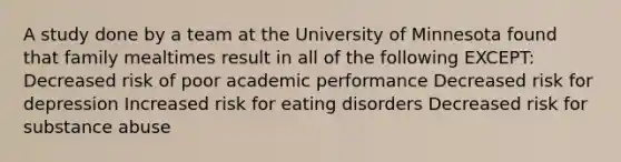 A study done by a team at the University of Minnesota found that family mealtimes result in all of the following EXCEPT: Decreased risk of poor academic performance Decreased risk for depression Increased risk for eating disorders Decreased risk for substance abuse