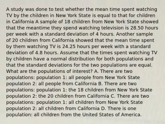 A study was done to test whether the mean time spent watching TV by the children in New York State is equal to that for children in California A sample of 18 children from New York State showed that the meantime they spend watching television is 28.50 hours per week with a standard deviation of 4 hours. Another sample of 20 children from California showed that the mean time spent by them watching TV is 24.25 hours per week with a standard deviation of 4.8 hours. Assume that the times spent watching TV by children have a normal distribution for both populations and that the standard deviations for the two populations are equal. What are the populations of interest? A. There are two populations: population 1: all people from New York State population 2: all people from California B. There are two populations: population 1: the 18 children from New York State population 2: the 20 children from California C. There are two populations: population 1: all children from New York State population 2: all children from California D. There is one population: all children from the United States of America.