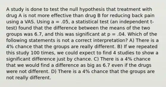 A study is done to test the null hypothesis that treatment with drug A is not more effective than drug B for reducing back pain using a VAS. Using a = .05, a statistical test (an independent t-test) found that the difference between the means of the two groups was 6.7, and this was significant at p = .04. Which of the following statements is not a correct interpretation? A) There is a 4% chance that the groups are really different. B) If we repeated this study 100 times, we could expect to find 4 studies to show a significant difference just by chance. C) There is a 4% chance that we would find a difference as big as 6.7 even if the drugs were not different. D) There is a 4% chance that the groups are not really different.