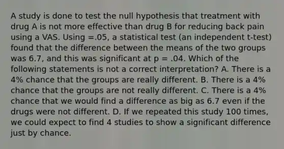 A study is done to test the null hypothesis that treatment with drug A is not more effective than drug B for reducing back pain using a VAS. Using =.05, a statistical test (an independent t-test) found that the difference between the means of the two groups was 6.7, and this was significant at p = .04. Which of the following statements is not a correct interpretation? A. There is a 4% chance that the groups are really different. B. There is a 4% chance that the groups are not really different. C. There is a 4% chance that we would find a difference as big as 6.7 even if the drugs were not different. D. If we repeated this study 100 times, we could expect to find 4 studies to show a significant difference just by chance.