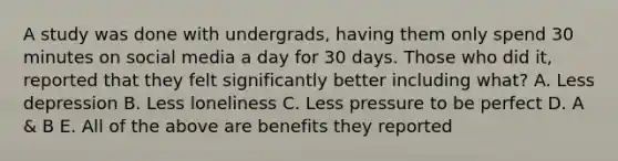 A study was done with undergrads, having them only spend 30 minutes on social media a day for 30 days. Those who did it, reported that they felt significantly better including what? A. Less depression B. Less loneliness C. Less pressure to be perfect D. A & B E. All of the above are benefits they reported