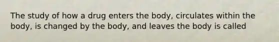 The study of how a drug enters the body, circulates within the body, is changed by the body, and leaves the body is called