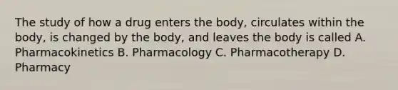 The study of how a drug enters the body, circulates within the body, is changed by the body, and leaves the body is called A. Pharmacokinetics B. Pharmacology C. Pharmacotherapy D. Pharmacy