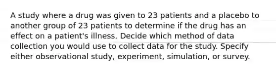 A study where a drug was given to 23 patients and a placebo to another group of 23 patients to determine if the drug has an effect on a patient's illness. Decide which method of data collection you would use to collect data for the study. Specify either observational study, experiment, simulation, or survey.