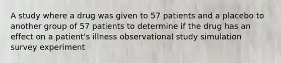 A study where a drug was given to 57 patients and a placebo to another group of 57 patients to determine if the drug has an effect on a patient's illness observational study simulation survey experiment