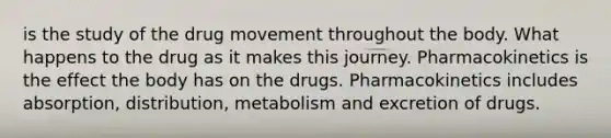 is the study of the drug movement throughout the body. What happens to the drug as it makes this journey. Pharmacokinetics is the effect the body has on the drugs. Pharmacokinetics includes absorption, distribution, metabolism and excretion of drugs.