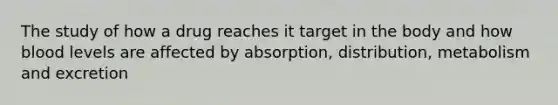 The study of how a drug reaches it target in the body and how blood levels are affected by absorption, distribution, metabolism and excretion