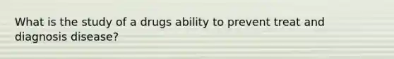 What is the study of a drugs ability to prevent treat and diagnosis disease?