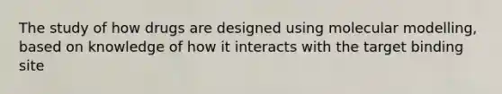 The study of how drugs are designed using molecular modelling, based on knowledge of how it interacts with the target binding site