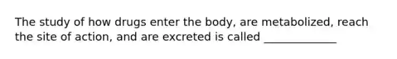 The study of how drugs enter the body, are metabolized, reach the site of action, and are excreted is called _____________