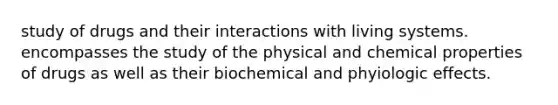 study of drugs and their interactions with living systems. encompasses the study of the physical and chemical properties of drugs as well as their biochemical and phyiologic effects.